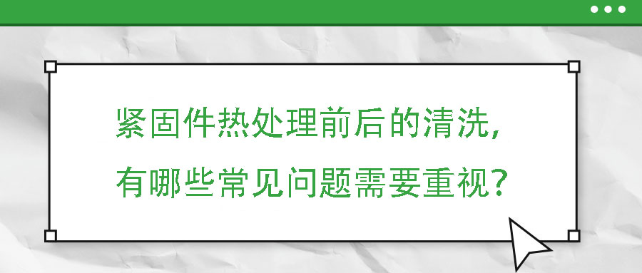 緊固件熱處理前后的清洗，有哪些常見問題需要重視？